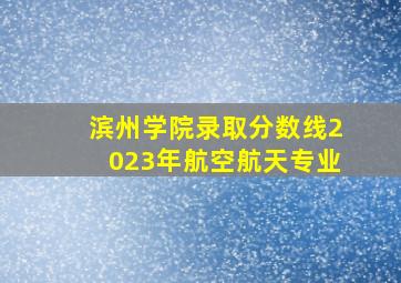 滨州学院录取分数线2023年航空航天专业