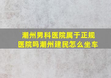 潮州男科医院属于正规医院吗潮州建民怎么坐车