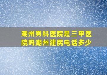 潮州男科医院是三甲医院吗潮州建民电话多少