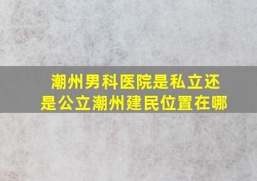 潮州男科医院是私立还是公立潮州建民位置在哪