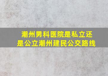 潮州男科医院是私立还是公立潮州建民公交路线