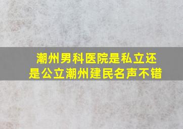 潮州男科医院是私立还是公立潮州建民名声不错