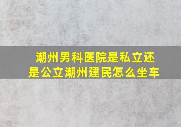 潮州男科医院是私立还是公立潮州建民怎么坐车