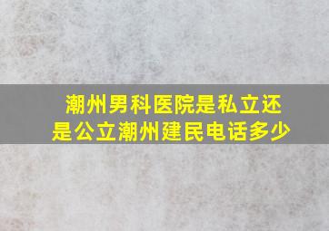 潮州男科医院是私立还是公立潮州建民电话多少