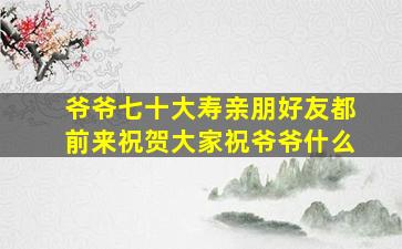 爷爷七十大寿亲朋好友都前来祝贺大家祝爷爷什么