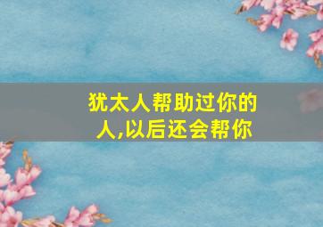 犹太人帮助过你的人,以后还会帮你