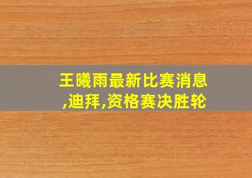 王曦雨最新比赛消息,迪拜,资格赛决胜轮