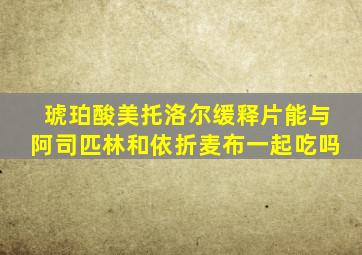 琥珀酸美托洛尔缓释片能与阿司匹林和依折麦布一起吃吗