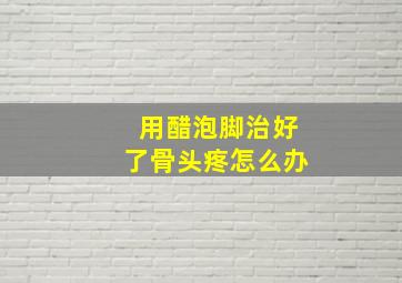 用醋泡脚治好了骨头疼怎么办