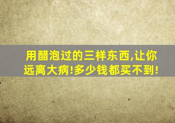 用醋泡过的三样东西,让你远离大病!多少钱都买不到!