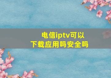 电信iptv可以下载应用吗安全吗