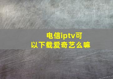 电信iptv可以下载爱奇艺么嘛