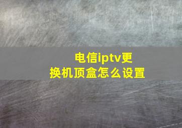 电信iptv更换机顶盒怎么设置