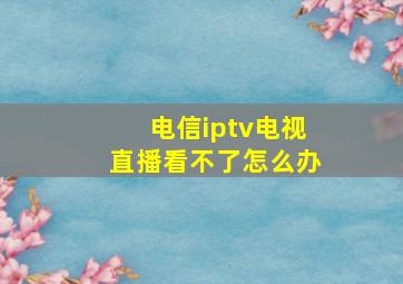 电信iptv电视直播看不了怎么办