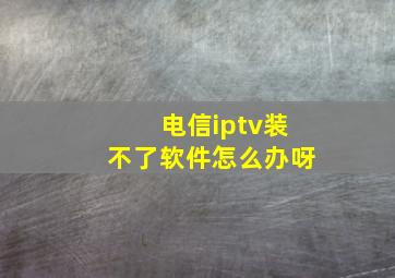 电信iptv装不了软件怎么办呀