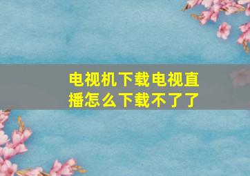 电视机下载电视直播怎么下载不了了