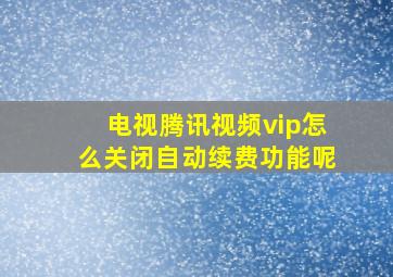 电视腾讯视频vip怎么关闭自动续费功能呢