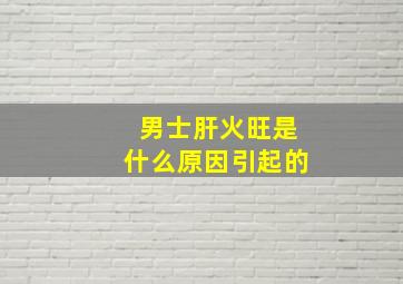 男士肝火旺是什么原因引起的