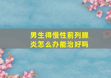 男生得慢性前列腺炎怎么办能治好吗