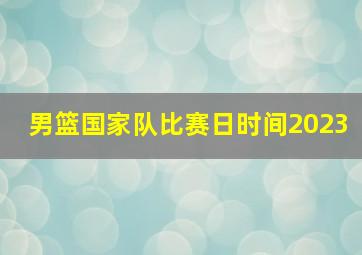 男篮国家队比赛日时间2023