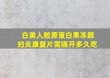 白美人胶原蛋白果冻跟妇炎康复片需隔开多久吃