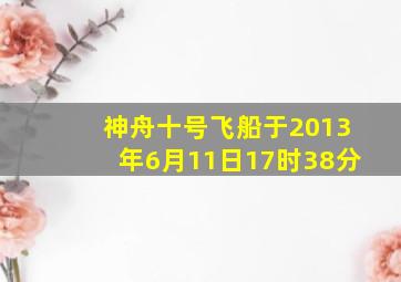 神舟十号飞船于2013年6月11日17时38分