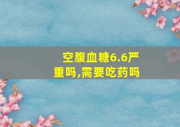 空腹血糖6.6严重吗,需要吃药吗