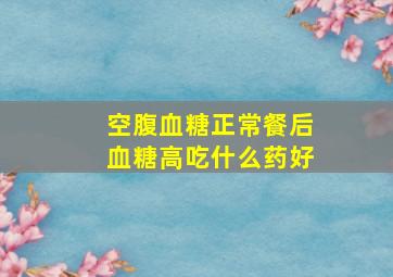 空腹血糖正常餐后血糖高吃什么药好