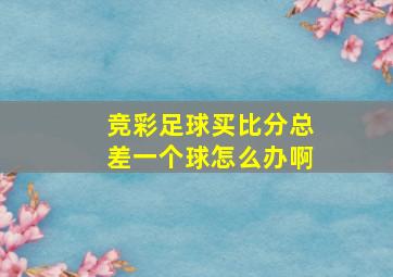 竞彩足球买比分总差一个球怎么办啊