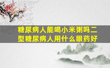 糖尿病人能喝小米粥吗二型糖尿病人用什么眼药好