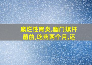 糜烂性胃炎,幽门螺杆菌的,吃药两个月,还