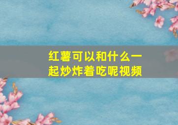 红薯可以和什么一起炒炸着吃呢视频