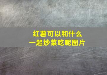 红薯可以和什么一起炒菜吃呢图片