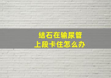 结石在输尿管上段卡住怎么办