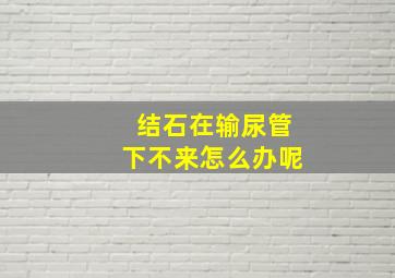 结石在输尿管下不来怎么办呢