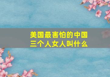 美国最害怕的中国三个人女人叫什么