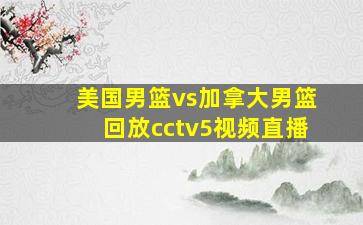 美国男篮vs加拿大男篮回放cctv5视频直播