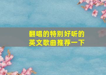 翻唱的特别好听的英文歌曲推荐一下