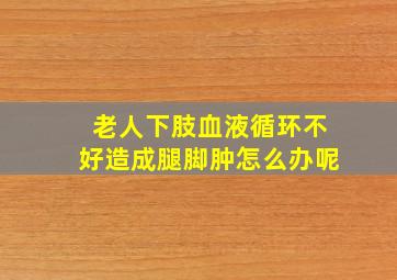 老人下肢血液循环不好造成腿脚肿怎么办呢