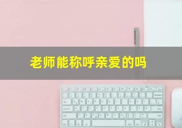 老师能称呼亲爱的吗