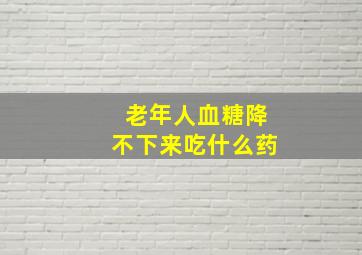 老年人血糖降不下来吃什么药