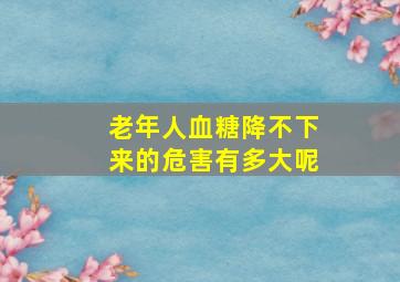 老年人血糖降不下来的危害有多大呢