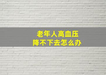 老年人高血压降不下去怎么办