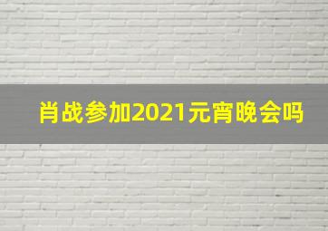 肖战参加2021元宵晚会吗