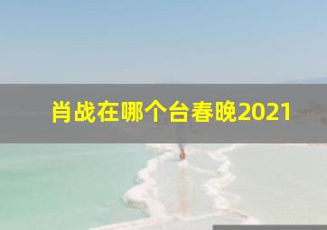 肖战在哪个台春晚2021