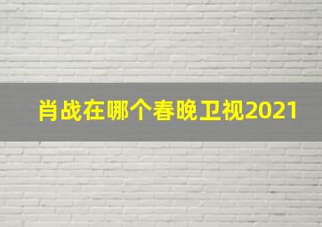 肖战在哪个春晚卫视2021