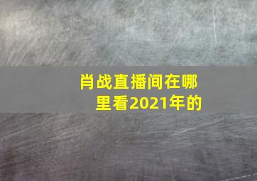 肖战直播间在哪里看2021年的