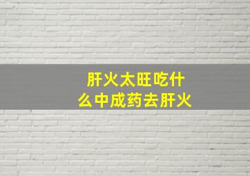 肝火太旺吃什么中成药去肝火