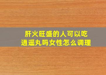 肝火旺盛的人可以吃逍遥丸吗女性怎么调理