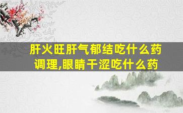 肝火旺肝气郁结吃什么药调理,眼睛干涩吃什么药